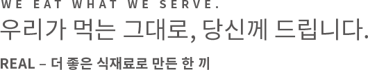 We eat what we serve. 우리가 먹는 그대로, 당신께 드립니다. REAL – 더 좋은 식재료로 만든 한 끼