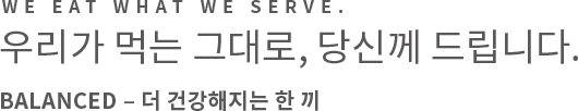 We eat what we serve. 우리가 먹는 그대로, 당신께 드립니다. REAL – 더 좋은 식재료로 만든 한 끼